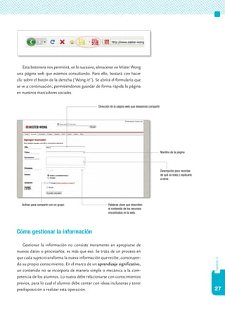27
capítulo3
Esta botonera nos permitirá, en lo sucesivo, almacenar en Mister Wong
una página web que estemos consultando. Para ello, bastará con hacer
clic sobre el botón de la derecha (‘Wong it!’). Se abrirá el formulario que
se ve a continuación, permitiéndonos guardar de forma rápida la página
en nuestros marcadores sociales.
Cómo gestionar la información
Gestionar la información no consiste meramente en apropiarse de
nuevos datos o procesarlos; es más que eso. Se trata de un proceso en
que cada sujeto transforma la nueva información que recibe, construyen-
do su propio conocimiento. En el marco de un aprendizaje significativo,
un contenido no se incorpora de manera simple o mecánica a la com-
petencia de los alumnos. Lo nuevo debe relacionarse con conocimientos
previos, para lo cual el alumno debe contar con ideas inclusoras y tener
predisposición a realizar esta operación.
Dirección de la página web que deseamos compartir
Nombre de la página
Descripción para recordar
de qué se trata y explicarlo
a otros
Palabras clave que describen
el contenido de los recursos
encontrados en la web.
Activar para compartir con un grupo
 