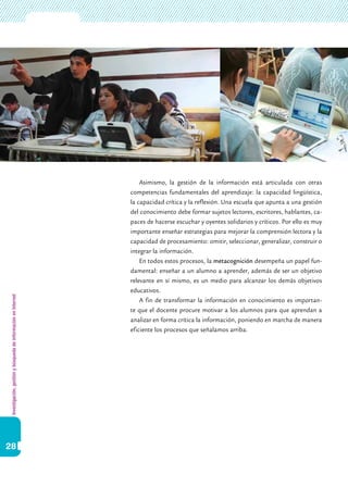 Investigación,gestiónybúsquedadeinformaciónenInternet
28
Asimismo, la gestión de la información está articulada con otras
competencias fundamentales del aprendizaje: la capacidad lingüística,
la capacidad crítica y la reflexión. Una escuela que apunta a una gestión
del conocimiento debe formar sujetos lectores, escritores, hablantes, ca-
paces de hacerse escuchar y oyentes solidarios y críticos. Por ello es muy
importante enseñar estrategias para mejorar la comprensión lectora y la
capacidad de procesamiento: omitir, seleccionar, generalizar, construir o
integrar la información.
En todos estos procesos, la metacognición desempeña un papel fun-
damental: enseñar a un alumno a aprender, además de ser un objetivo
relevante en sí mismo, es un medio para alcanzar los demás objetivos
educativos.
A fin de transformar la información en conocimiento es importan-
te que el docente procure motivar a los alumnos para que aprendan a
analizar en forma crítica la información, poniendo en marcha de manera
eficiente los procesos que señalamos arriba.
 