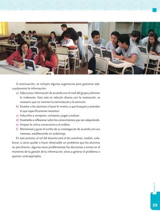 29
capítulo3
A continuación, se incluyen algunas sugerencias para gestionar ade-
cuadamente la información:
a)	 Seleccionar información de acuerdo con el nivel del grupo y eliminar
la irrelevante. Esto está en relación directa con la motivación: es
necesario que no mermen la estimulación y la atención.
b)	 Enseñar a los alumnos a hacer lo mismo; a que busquen y atiendan
lo que específicamente necesitan.
c)	 Inducirlos a comparar, constatar, juzgar y evaluar.
d)	 Enseñarles a reflexionar sobre los conocimientos que van adquiriendo.
e)	 Aceptar la crítica constructiva y el análisis.
f)	 Monitorear y guiar el rumbo de su investigación de acuerdo con sus
intereses, estableciendo un andamiaje.
En este proceso, el rol del docente será el de coordinar, mediar, cola-
borar, a veces ayudar a hacer observable un problema que los alumnos
no percibieron; algunas veces problematizar las decisiones a tomar en el
momento de la gestión de la información; otras a generar el problema o
aportar contraejemplos.
 