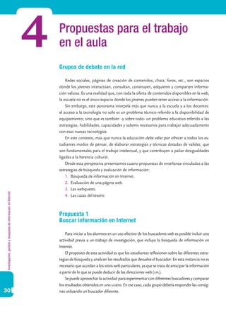 Investigación,gestiónybúsquedadeinformaciónenInternet
30
Propuestas para el trabajo
en el aula
Grupos de debate en la red
Redes sociales, páginas de creación de contenidos, chats, foros, etc., son espacios
donde los jóvenes interactúan, consultan, construyen, adquieren y comparten informa-
ción valiosa. Es una realidad que, con toda la oferta de contenidos disponibles en la web,
la escuela no es el único espacio donde los jóvenes pueden tener acceso a la información.
Sin embargo, este panorama interpela más que nunca a la escuela y a los docentes:
el acceso a la tecnología no solo es un problema técnico referido a la disponibilidad de
equipamiento; sino que es también –y sobre todo- un problema educativo referido a las
estrategias, habilidades, capacidades y saberes necesarios para trabajar adecuadamente
con esas nuevas tecnologías.
En este contexto, más que nunca la educación debe velar por ofrecer a todos los es-
tudiantes modos de pensar, de elaborar estrategias y técnicas dotadas de validez, que
son fundamentales para el trabajo intelectual, y que contribuyen a paliar desigualdades
ligadas a la herencia cultural.
Desde esta perspectiva presentamos cuatro propuestas de enseñanza vinculadas a las
estrategias de búsqueda y evaluación de información:
1.	 Búsqueda de información en Internet.
2.	 Evaluación de una página web.
3.	 Las webquests.
4.	 Las cazas del tesoro.
Propuesta 1
Buscar información en Internet
Para iniciar a los alumnos en un uso efectivo de los buscadores web es posible incluir una
actividad previa a un trabajo de investigación, que incluya la búsqueda de información en
Internet.
El propósito de esta actividad es que los estudiantes reflexionen sobre las diferentes estra-
tegias de búsqueda y analicen los resultados que devuelve el buscador. En esta instancia no es
necesario que accedan a los sitios web particulares, ya que se trata de anticipar la información
a partir de lo que se puede deducir de las direcciones web (url).
Se puede aprovechar la actividad para experimentar con diferentes buscadores y comparar
los resultados obtenidos en uno u otro. En ese caso, cada grupo debería responder las consig-
nas utilizando un buscador diferente.
4
 