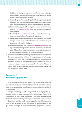 33
capítulo4
La búsqueda de páginas argentinas nos informa que el enlace que
corresponde a ‘pueblosoriginarios.com’ es de Argentina. Tendre-
mos que verificar quiénes lo escriben.
c)	 Hay un blog de alumnos de 5º grado (chicosdequintotrabajando.
blogspot.com) que probablemente publicaron un trabajo sobre el
tema, pero no sabemos si el trabajo tiene información fehaciente.
d)	 Existe un artículo publicado en el portal educ.ar (aprenderencasa.
educ.ar) y en www.argentina.gov.ar, que representan una autori-
dad confiable.
e)	 El enlace de www.archivochile.com lo podemos descartar porque
seguramente no incluye información de Argentina.
f)	 Existe un artículo en el campus virtual de las Escuelas Ort (campus.
almagro.ort.edu.ar), que si ha sido elaborado por un docente pue-
de contener información fidedigna.
g)	 Hay un artículo en el sitio comercial www.escolares.com.ar que
seguramente está dirigido a los alumnos; tendremos que verificar el
autor del artículo ya que al tratarse de una empresa desconocemos si
el sitio cumple con el requisito de autoridad pertinente.
5.	 La combinación de diversas estrategias pareciera ser la vía más efectiva.
Es recomendable utilizar palabras de búsqueda y combinaciones que
indiquen de la forma más específica posible qué es lo que queremos
encontrar. También es aconsejable anticipar la información de las di-
recciones web para evaluar la validez de la información. Téngase en
cuenta que la recurrencia en los resultados puede indicar que hay mu-
cha información sobre el tema.
Propuesta 2
Evaluar una página web
Si la planificación del docente implica una secuencia de actividades
que incluye la búsqueda de información en Internet, es recomendable de-
dicar un tiempo a trabajar sobre las estrategias de evaluación y análisis de
la información.
Una posible estrategia puede ser organizar la clase en pequeños gru-
pos, que analizarán –a partir de los criterios facilitados por el docente– la
confiabilidad de una o varias página web. Cada grupo deberá realizar el
análisis de cada indicador registrando y fundamentando sus conclusiones.
Esta misma actividad puede adecuarse para los años del ciclo superior
de la escuela secundaria, o bien para grupos de estudiantes que ya ten-
gan buenas estrategias de búsqueda en Internet, proponiendo que sean
 