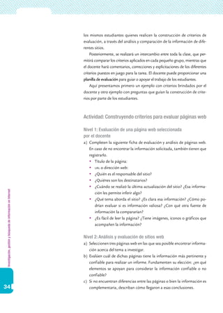 Investigación,gestiónybúsquedadeinformaciónenInternet
34
los mismos estudiantes quienes realicen la construcción de criterios de
evaluación, a través del análisis y comparación de la información de dife-
rentes sitios.
Posteriormente, se realizará un intercambio entre toda la clase, que per-
mitirá comparar los criterios aplicados en cada pequeño grupo, mientras que
el docente hará comentarios, correcciones y explicitaciones de los diferentes
criterios puestos en juego para la tarea. El docente puede proporcionar una
planilla de evaluación para guiar o apoyar el trabajo de los estudiantes.
Aquí presentamos primero un ejemplo con criterios brindados por el
docente y otro ejemplo con preguntas que guían la construcción de crite-
rios por parte de los estudiantes.
Actividad: Construyendo criterios para evaluar páginas web
Nivel 1: Evaluación de una página web seleccionada
por el docente
a)	 Completen la siguiente ficha de evaluación y análisis de páginas web.
En caso de no encontrar la información solicitada, también tienen que
registrarlo.
	 Título de la página:
	 url o dirección web:
	 ¿Quién es el responsable del sitio?
	 ¿Quiénes son los destinatarios?
	 ¿Cuándo se realizó la última actualización del sitio? ¿Esa informa-
ción les permite inferir algo?
	 ¿Qué tema aborda el sitio? ¿Es clara esa información? ¿Cómo po-
drían evaluar si es información valiosa? ¿Con qué otra fuente de
información la compararían?
	 ¿Es fácil de leer la página? ¿Tiene imágenes, íconos o gráficos que
acompañen la información?
Nivel 2: Análisis y evaluación de sitios web
a)	 Seleccionen tres páginas web en las que sea posible encontrar informa-
ción acerca del tema a investigar.
b)	 Evalúen cuál de dichas páginas tiene la información más pertinente y
confiable para realizar un informe. Fundamenten su elección: ¿en qué
elementos se apoyan para considerar la información confiable o no
confiable?
c)	 Si no encuentran diferencias entre las páginas o bien la información es
complementaria, describan cómo llegaron a esas conclusiones.
 