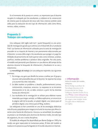 35
capítulo4
En el momento de la puesta en común, es importante que el docente
recupere lo trabajado por los estudiantes, y colabore en la construcción
de criterios para la evaluación de sitios web. Esos criterios también serán
útiles para la evaluación de otro tipo de información, tales como libros,
revistas, videos, etcétera.
Propuesta 3:
Trabajar con webquests
Una webquest (del inglés web=red + quest=búsqueda) es una activi-
dad de investigación guiada que culmina con el desarrollo de un producto
final. Las fuentes de información utilizadas para la tarea de investigación
proceden en su mayoría de Internet y son previamente seleccionadas por
el docente. La tarea debe exigir a los estudiantes que pongan en juego ha-
bilidades de pensamiento de nivel superior tales como sintetizar, analizar,
justificar, resolver problemas o producir ideas originales. Por otra parte,
el modelo está pensando para favorecer un uso efectivo del tiempo de los
alumnos durante la búsqueda de información y focalizarse en su uso y
tratamiento.
La metodología de trabajo con una webquest responde a las siguientes
premisas:
1.	 Se entrega una guía que detalla las tareas a realizar por el grupo y
recursos web preestablecidos por el docente. Se reparten las tareas
y se asumen los roles indicados.
2.	 Se debe resolver un problema o desafío, preferentemente curioso,
controvertido, misterioso, atractivo. La respuesta no se encuentra
directamente en la red, se debe construir a partir de las distintas
fuentes de información.
3.	 Los resultados de la investigación se utilizan para elaborar nuevos
materiales que tengan sentido: un folleto explicativo, un anuncio en
la página web de la escuela, un póster digital, una noticia para el
periódico digital, una crónica para el blog, etcétera.
Las webquests se han convertido en una de las estrategias didácticas
más eficaces y populares para integrar en el aula los recursos que ofrece In-
ternet como fuente de información. Gracias a su versatilidad, las webquest
se prestan a ser diseñadas para alumnos de distintos niveles, de todo tipo
de asignatura, de una o varias disciplinas.
El modelo de webquest fue desarrollado por Bernie Dodge en 1995 y ha
tenido una gran repercusión en numerosos países. El éxito del modelo se
traduce en la presencia que ha logrado en el mundo educativo en Internet.
+ información
Sobre el creador del modelo
webquest.
Bernie Dodge es profesor de
Tecnología Educativa en la
Universidad de San Diego,
California, Estados Unidos. En su
sitio http://www.webquest.org
se encuentra el documento que
dio origen a este modelo: Some
Thoughts About WebQuests
(en inglés)
 