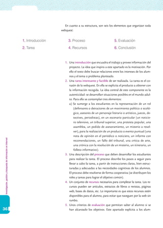 Investigación,gestiónybúsquedadeinformaciónenInternet
36
En cuanto a su estructura, son seis los elementos que organizan toda
webquest:
1.	 Una introducción que encuadra el trabajo y provee información del
proyecto. La idea que inspira a este apartado es la motivación. Por
ello el texto debe buscar relaciones entre los intereses de los alum-
nos y el tema o problema planteado.
2.	 Una tarea interesante y factible de ser realizada. La tarea es el co-
razón de la webquest. En ella se explicita el producto a obtener con
la información recogida. La idea central de este componente es la
autenticidad: se desarrollan situaciones posibles en el mundo adul-
to. Para ello se contemplan tres elementos:
a) Se sumerge a los estudiantes en la representación de un rol
(defensores o detractores de un movimiento político o ecoló-
gico, asesores de un personaje literario o artístico, jueces, de-
tectives, periodistas), en un escenario particular (un noticie-
ro televisivo, un tribunal superior, una protesta popular, una
asamblea, un pedido de asesoramiento, un misterio a resol-
ver), para la realización de un producto o evento puntual (una
nota de opinión en el periódico o noticiero, un informe con
recomendaciones, un fallo del tribunal, una crítica de arte,
una crónica con la resolución de un misterio, un itinerario, un
folleto informativo).
3.	 Una descripción del proceso que deben desarrollar los estudiantes
para realizar la tarea. El proceso describe los pasos a seguir para
llevar a cabo la tarea, a partir de instrucciones claras, bien estruc-
turadas y adecuadas a las necesidades cognitivas de los alumnos.
El proceso debe resolverse de forma cooperativa (se distribuyen los
roles y tareas para lograr el objetivo común).
4.	 Un conjunto de recursos necesarios para completar la tarea. Los re-
cursos pueden ser artículos, extractos de libros o revistas, páginas
web, bases de datos, etc. Lo importante es que estos recursos estén
disponibles para el alumno, para evitar que naveguen por la web sin
rumbo.
5.	 Unos criterios de evaluación que permitan saber al alumno si se
han alcanzado los objetivos. Este apartado explicita a los alum-
1. Introducción
2. Tarea
3. Proceso
4. Recursos
5. Evaluación
6. Conclusión
 