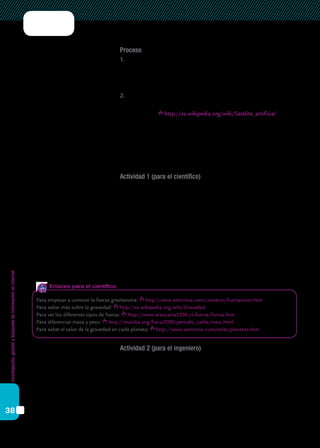 Investigación,gestiónybúsquedadeinformaciónenInternet
38
Proceso
1.	 Primero decidan quién será cada uno de los especialistas que necesita-
mos para esta misión (científico, ingeniero o informático). El especia-
lista dirigirá la tarea y los otros dos miembros del grupo colaborarán
con él.
2.	 Después, entre los tres, elijan el tipo de satélite que quieren poner en
órbita. Hay cinco diferentes y pueden ver sus características en esta
página web: http://es.wikipedia.org/wiki/Satelite_artificial
Ahora ya pueden empezar el trabajo. Para ello, tendrán que hacer es-
tas cuatro actividades. Para las tres primeras, habrá un encargado que
dirigirá el trabajo. Pero recuerden que es muy importante la colaboración
de los tres en cada uno de los apartados.
Actividad 1 (para el científico)
Tenés que hacer un informe sobre la gravedad donde expliques:
a)	 Qué tipo de fuerza es.
b)	 Cuándo actúa.
c)	 Cómo actúa.
d)	 Cuál es su valor en los planetas del Sistema Solar, en la Luna y en el Sol.
e)	 Qué es el peso.
f)	 Qué es la masa.
g)	 Y una tabla con el peso y la masa que cada miembro del equipo tendría
en cada uno de los planetas del Sistema Solar, en la Luna y (si se pudie-
se) en el Sol. (Hay que incluir una columna con el valor de la gravedad
en cada uno de estos lugares)
Actividad 2 (para el ingeniero)
Tenés que preparar un informe donde se explique:
a)	 Por qué decidieron elegir ese tipo de satélite y no otro.
b) Cuál es la utilidad del tipo de satélite que eligieron.
c) Describir el proceso entero de puesta en órbita, desde la construcción
del satélite hasta su lanzamiento al espacio.
d) Un dibujo esquemático (a mano o en forma digital) de las diferentes
partes del satélite.
Para empezar a conocer la fuerza gravitatoria: http://www.astromia.com/universo/fuerzasmov.htm
Para saber más sobre la gravedad: http://es.wikipedia.org/wiki/Gravedad
Para ver los diferentes tipos de fuerza: http://www.araucaria2000.cl/fuerza/fuerza.htm
Para diferenciar masa y peso: http://maloka.org/fisica2000/periodic_table/mass.html
Para saber el valor de la gravedad en cada planeta: http://www.astromia.com/solar/planetas.htm
Enlaces para el científico
 
