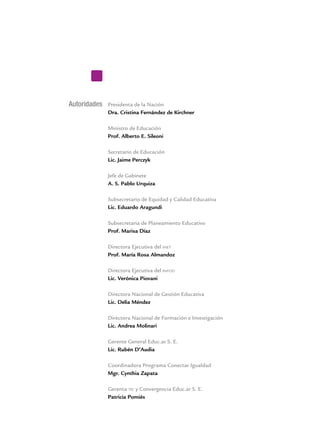 Autoridades Presidenta de la Nación
Dra. Cristina Fernández de Kirchner
Ministro de Educación
Prof. Alberto E. Sileoni
Secretario de Educación
Lic. Jaime Perczyk
Jefe de Gabinete
A. S. Pablo Urquiza
Subsecretario de Equidad y Calidad Educativa
Lic. Eduardo Aragundi
Subsecretaria de Planeamiento Educativo
Prof. Marisa Díaz
Directora Ejecutiva del inet
Prof. María Rosa Almandoz
Directora Ejecutiva del infod
Lic. Verónica Piovani
Directora Nacional de Gestión Educativa
Lic. Delia Méndez
Directora Nacional de Formación e Investigación
Lic. Andrea Molinari
Gerente General Educ.ar S. E.
Lic. Rubén D’Audia
Coordinadora Programa Conectar Igualdad
Mgr. Cynthia Zapata
Gerenta tic y Convergencia Educ.ar S. E.
Patricia Pomiés
 