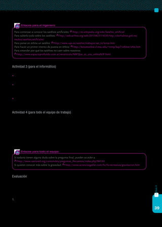 39
capítulo4
Actividad 3 (para el informático)
Tu trabajo consiste en:
	Dirigir la búsqueda en Internet del material que necesitan el científico y
el ingeniero de tu grupo.
	A medida que vayan encontrando la información, tenés que ir recopi-
lando el material gráfico que considerés más interesante (fotografías,
esquemas, gráficos, etc.), para incluir en el trabajo final.
	Tenés que elaborar (con la ayuda de tus compañeros, no lo olvides) la
presentación final del trabajo en Impress o PowerPoint.
Actividad 4 (para todo el equipo de trabajo)
Con todo lo que recopilaron tendrán que:
a)	 Hacer la presentación en clase del proyecto en Impress o PowerPoint,
que incluya las características principales de su satélite, el dibujo he-
cho a mano o en forma digital de sus partes principales y el material
gráfico que consideren oportuno.
b)	 Contestar a la gran pregunta final: ¿Por qué se sostiene su satélite y no
se nos cae encima?
Evaluación
Es muy importante que lean este apartado antes de comenzar el tra-
bajo. Así sabrán qué evaluará concretamente el profesor y eso mejorará
el resultado final. La evaluación de esta webquest la hará el profesor te-
niendo en cuenta:
1.	 El trabajo presentado en Impress o PowerPoint: los conocimientos
que demuestran de los conceptos que trabajaron, la capacidad para
argumentar las decisiones, la inclusión de las cuatro actividades bien
Para comenzar a conocer los satélites artificiales: http://es.wikipedia.org/wiki/Satelite_artificial
Para saberlo todo sobre los satélites: http://web.archive.org/web/20110623114230/http:/ciberhabitat.gob.mx/
medios/satelites/artificiales/
Para poner en órbita un satélite: http://www.upv.es/satelite/trabajos/sat_tv/lanza.htm
Para hacer un primer intento de puesta en órbita: http://lectureonline.cl.msu.edu/~mmp/kap7/orbiter/orbit.htm
Para entender por qué los satélites no caen sobre nosotros:
http://www.espacioprofundo.com.ar/verarticulo/%BFQue_es_una_orbita%3F.html
Enlaces para el ingeniero
Si todavía tienen alguna duda sobre la pregunta final, pueden acceder a:
http://www.astrored.org/contenidos/preguntas_frecuentes/index.php?84103
Si quieren conocer más sobre la gravedad: http://www.acienciasgalilei.com/fis/fis-recreativa/gravitacion.htm
Enlaces para todo el equipo
 