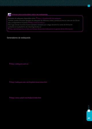 41
capítulo4
Generadores de webquests
Como se puede observar a partir del ejemplo, para diseñar una webquest
no se requiere de un software específico. Sin embargo, existen “generadores
de webquest” que permiten compartir las propuestas de trabajo con otros
docentes. Además, al estar publicadas en Internet, pueden ser accesibles a los
alumnos desde cualquier lugar.
Algunas de las herramientas más difundidas para la creación de webquests
son:
http://webquest.carm.es
Es un generador de webquests fácil de utilizar. Se realiza ínte-
gramente en línea, se puede editar fácilmente y queda disponible
en Internet. Requiere registro previo. Desarrollado por Miquel A.
Jorquera con el apoyo de la Consejería de Educación, Formación y
Empleo de la Región de Murcia, España.
http://webquest.xtec.cat/httpdocs/eines/eines.htm
Hay muchas posibilidades a la hora de crear una webquest. En esta
página se encuentran tanto planillas para utilizar de modelo, como ge-
neradores de webquests en diferentes idiomas. Permite elegir la más ade-
cuada a nuestras necesidades.
http://www.aula21.net/Wqfacil/index.htm
En este sitio hay numerosos enlaces, artículos y recursos sobre las
webquests. Ofrece un muy interesante recurso para generar las propias
webquests de manera sencilla y directamente en línea. El generador se
presenta en diversos idiomas. Esta página ha sido desarrollada por Fran-
cisco Muñoz de la Peña Castrillo, profesor del IES Carolina Coronado de
Almendralejo, Badajoz, España.
Biblioteca de webquests disponibles online: http://cfievalladolid2.net/webquest
También pueden encontrar ejemplos de webquests de diferentes niveles y temáticas entre la colección de CDs de
educ.ar disponible en el portal: http://coleccion.educ.ar
Otro lugar donde encontrar buenos ejemplos realizados por colegas durante los cursos de formación
realizados en la plataforma de e-learning de educ.ar:
http://portalcapacitacion.educ.ar/trabajos-destacados/webquest-en-la-gestion-de-la-informacion/
Enlaces para profundizar sobre las webquests
 