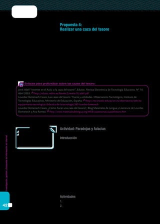 Investigación,gestiónybúsquedadeinformaciónenInternet
42
Propuesta 4:
Realizar una caza del tesoro
La caza del tesoro es un modelo de actividad creado especialmente
para trabajar con Internet como fuente de información. Su estructura es
muy sencilla: consiste en plantear a los alumnos una serie de preguntas
que hay que responder a partir de una lista de páginas web previamente
seleccionadas por el docente. Al final, se plantea una “gran pregunta”,
cuya respuesta no está en las páginas listadas, y que sirve para evaluar la
integración del conocimiento por parte de los alumnos.
A continuación se presenta, a modo de ejemplo, una propuesta de
caza del tesoro sobre las paradojas.
Actividad: Paradojas y falacias
Introducción
Las paradojas han existido en la matemática desde sus comienzos y
han sido fundamentales para una formalización más cuidadosa de sus
teoremas y leyes. Las paradojas de la teoría de conjuntos tuvieron un efec-
to profundo en el desarrollo y la comprensión de la matemática moderna.
No todas las afirmaciones que se hacen son ciertas o falsas. Por ejemplo:
“Lo que dice esta frase es mentira”. Esto da lugar a una paradoja.
Hay distintos tipos de paradojas, entre las cuales se incluyen las lla-
madas falacias, que son razonamientos que parecen correctos, pero con-
tienen algún error.
El objetivo de este trabajo es identificar algunas de las paradojas más
famosas e incitar a la reflexión.
Actividades
1.	 ¿Podrían citar cinco significados diferentes del término “paradoja”?
2.	 La más célebre de todas las paradojas se debe a Bertrand Russell. En
	Área: Matemática
	Nivel: Secundaria, Ciclo básico.
	 (Propuesta adaptada de
http://www.aula21.net/cazas/
cazasaula21/paradoja.html.
	 Autora: Ana Mª García Baños.)
Jordi Adell “Internet en el Aula: a la caza del tesoro”, Edutec. Revista Electrónica de Tecnología Educativa. Nº 16.
Abril 2003. http://edutec.rediris.es/Revelec2/revelec16/adell.pdf
Lourdes Domenech Cases, Las cazas del tesoro: Trucos y utilidades. Observatorio Tecnológico, Instituto de
Tecnologías Educativas, Ministerio de Educación, España. http://recursostic.educacion.es/observatorio/web/es/
equipamiento-tecnologico/didactica-de-la-tecnologia/563-lourdes-domenech
Lourdes Domenech Cases, ¿Cómo hacer una caza del tesoro?, Blog Materiales de Lengua y Literatura de Lourdes
Domenech y Ana Romeo. http://www.materialesdelengua.org/WEB/cazatesoros/cazadeltesoro.htm
Enlaces para profundizar sobre las cazas del tesoro:
 