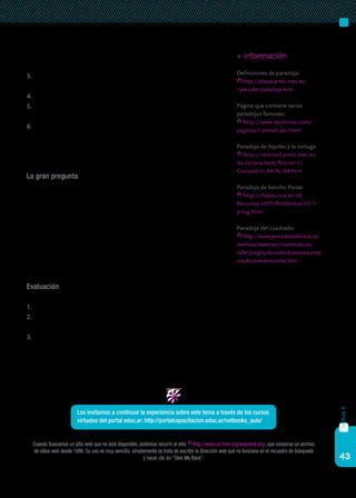 43
capítulo4
1919 Russell propuso una versión más atractiva de esta paradoja, que
se conoce como paradoja del barbero. ¿Podrían explicarla?
3.	 El matemático P.E.B. Jourdain propuso, en 1913, la llamada paradoja
de la tarjeta. Descríbanla detalladamente.
4.	 Expliquen en qué consiste la paradoja de Aquiles y la tortuga.
5.	 ¿En qué consiste la paradoja que aparece en la parte II del Quijote?
Explíquenla.
6.	 Localicen la paradoja del cuadrado (8x8=65). Esta paradoja se debe
a Lewis Carroll. Compruébenla utilizando una cartulina y recortando
las figuras como se indica. Entréguenla a su profesor. ¿Qué es lo que
realmente sucede?
La gran pregunta
¿Podrían decir si el siguiente enunciado corresponde a una paradoja?
¿Es una falacia? Razonen su respuesta.
“Tres amigos pagan la cuenta en un restaurante, que asciende a $
145. Cada uno pone un billete de $ 50. El camarero les devuelve $ 5 en
monedas de un peso. Cada uno de los tres amigos agarra un peso y los
dos restantes se los dejan al camarero de propina. Por lo tanto, cada
uno ha pagado $ 49, es decir, $ 147 entre los tres. Como el camarero se
quedó con dos pesos, en total suman 147 + 2 = $ 149. ¡Ha desaparecido
un peso!”
Evaluación
Para evaluar este trabajo, se tendrán en cuenta los siguientes criterios:
1.	 Que se realicen todas las actividades.
2.	 Que las respuestas sean correctas y originales, evitando la copia literal
(salvo en el caso de las definiciones).
3.	 Que se entregue el ejercicio práctico de la consigna 6.
+ información
Definiciones de paradoja:
http://platea.pntic.mec.es/
~jescuder/paradoja.htm
Página que contiene varias
paradojas famosas:
http://www.epsilones.com/
paginas/t-paradojas.html
Paradoja de Aquiles y la tortuga
http://centros5.pntic.mec.es/
ies.victoria.kent/Rincon-C/
Curiosid/rc-64/Rc-64.htm
Paradoja de Sancho Panza:
http://thales.cica.es/rd/
Recursos/rd97/Problemas/05-1-
p-log.html
Paradoja del cuadrado:
http://www.juntadeandalucia.es/
averroes/iesarroyo/matematicas/
taller/juegos/elcuadradoevanescente/
cuadradoevanescente.htm
Cuando buscamos un sitio web que no está disponible, podemos recurrir al sitio http://www.archive.org/web/web.php, que conserva un archivo
de sitios web desde 1996. Su uso es muy sencillo; simplemente se trata de escribir la dirección web que no funciona en el recuadro de búsqueda
y hacer clic en “Take Me Back”.
Los invitamos a continuar la experiencia sobre este tema a través de los cursos
virtuales del portal educ.ar: http://portalcapacitacion.educ.ar/netbooks_auls/
 