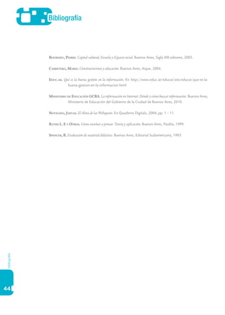 44
Bibliografía
bibliografía
Bourdieu, Pierre. Capital cultural, Escuela y Espacio social. Buenos Aires, Siglo XXI editores, 2003.
Carretero, Mario. Constructivismo y educación. Buenos Aires, Aique, 2004.
Educ.ar. Qué es la buena gestión en la información. En http://www.educ.ar/educar/site/educar/que-es-la-
buena-gestion-en-la-informacion.html
Ministerio de Educación GCBA. La información en Internet. Dónde y cómo buscar información. Buenos Aires,
Ministerio de Educación del Gobierno de la Ciudad de Buenos Aires, 2010.
Novelino, Jarvas. El Alma de las Webquests. En Quaderns Digitals, 2004, pp. 1 – 11.
Raths L. E y Otros. Cómo enseñar a pensar. Teoría y aplicación. Buenos Aires, Paidós, 1999.
Spencer, R. Evaluación de material didáctico. Buenos Aires, Editorial Sudamericana, 1993.
 