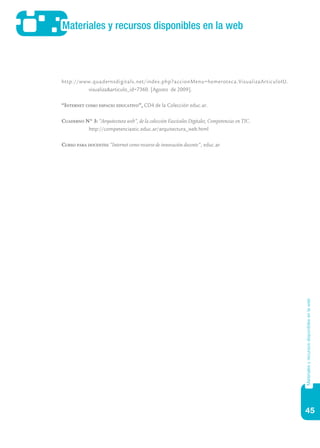 45
Materiales y recursos disponibles en la web
Materialesyrecursosdisponiblesenlaweb
http://www.quadernsdigitals.net/index.php?accionMenu=hemeroteca.VisualizaArticuloIU.
visualiza&articulo_id=7360. [Agosto de 2009].
“Internet como espacio educativo”, CD4 de la Colección educ.ar.
Cuaderno N° 3: “Arquitectura web”, de la colección Fascículos Digitales, Competencias en TIC.
	 http://competenciastic.educ.ar/arquitectura_web.html
Curso para docentes “Internet como recurso de innovación docente“, educ.ar.
 