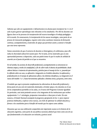 5
Prof. Alberto Sileoni
Ministro de Educación de la Nación
Sabemos que solo con equipamiento e infraestructura no alcanza para incorporar las tic en el
aula ni para generar aprendizajes más relevantes en los estudiantes. Por ello los docentes son
figuras clave en los procesos de incorporación del recurso tecnológico al trabajo pedagógico
de la escuela. En consecuencia, la incorporación de las nuevas tecnologías, como parte de un
proceso de innovación pedagógica, requiere entre otras cuestiones instancias de formación
continua, acompañamiento y materiales de apoyo que permitan asistir y sostener el desafío
que esta tarea representa.
Somos conscientes de que el universo de docentes es heterogéneo y lo celebramos, pues ello
indica la diversidad cultural de nuestro país. Por lo tanto, de los materiales que en esta
oportunidad ponemos a disposición, cada uno podrá tomar lo que le resulte de utilidad de
acuerdo con el punto de partida en el que se encuentra.
En tal sentido, las acciones de desarrollo profesional y acompañamiento se estructuran en
distintas etapas y niveles de complejidad, a fin de cubrir todo el abanico de posibilidades: desde
saberes básicos e instancias de aproximación y práctica para el manejo de las tic, pasando por
la reflexión sobre sus usos, su aplicación e integración en el ámbito educativo, la exploración y
profundización en el manejo de aplicaciones afines a las distintas disciplinas y su integración en el
marco del modelo 1 a 1, hasta herramientas aplicadas a distintas áreas y proyectos, entre otros.
El módulo que aquí se presenta complementa las alternativas de desarrollo profesional y
forma parte de una serie de materiales destinados a brindar apoyo a los docentes en el uso
de las computadoras portátiles en las aulas, en el marco del Programa Conectar Igualdad.
En particular, este texto pretende acercar a los integrantes de las instituciones que reciben
equipamiento 1 a 1 estrategias, propuestas innovadoras e ideas para el aula. De esta
manera, el Estado Nacional acompaña la progresiva apropiación de las tic para mejorar
prácticas habituales y explorar otras nuevas, con el fin de optimizar la calidad educativa y
formar a los estudiantes para el desafío del mundo que los espera como adultos.
Deseamos que sea una celebración compartida este importante avance en la historia de la
educación argentina, como parte de una política nacional y federal que tiene como uno de sus
ejes fundamentales a la educación con inclusión y justicia social.
 