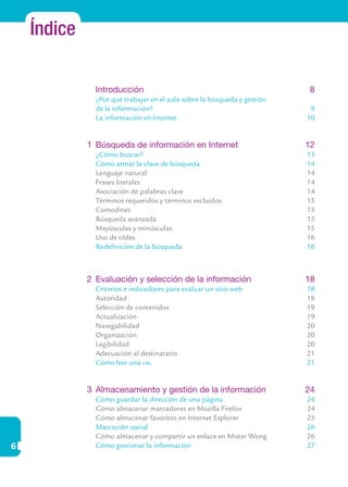 6
Índice
	 Introducción	 8
	 ¿Por qué trabajar en el aula sobre la búsqueda y gestión
	 de la información?	 9
	 La información en Internet	 10
	
1	 Búsqueda de información en Internet	 12
	 ¿Cómo buscar?	 13
	 Cómo armar la clave de búsqueda	 14
	 Lenguaje natural	 14
	 Frases literales	 14
	 Asociación de palabras clave	 14
	 Términos requeridos y términos excluidos	 15
	 Comodines	 15
	 Búsqueda avanzada	 15
	 Mayúsculas y minúsculas	 15
	 Uso de tildes	 16
	 Redefinición de la búsqueda	 16
2	 Evaluación y selección de la información	 18
	 Criterios e indicadores para evaluar un sitio web	 18
	 Autoridad	 18
	 Selección de contenidos	 19
	 Actualización	 19
	 Navegabilidad	 20
	 Organización	 20
	 Legibilidad	 20
	 Adecuación al destinatario	 21
	 Cómo leer una url	 21
3	 Almacenamiento y gestión de la información	 24
	 Cómo guardar la dirección de una página	 24
	 Cómo almacenar marcadores en Mozilla Firefox	 24
	 Cómo almacenar favoritos en Internet Explorer	 25
	 Marcación social	 26
	 Cómo almacenar y compartir un enlace en Mister Wong	 26
	 Cómo gestionar la información	 27
 