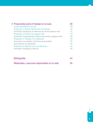7
índice
4	 Propuestas para el trabajo en el aula	 30
	 Grupos de debate en la red	 30
	 Propuesta 1: Buscar información en Internet	 30
	 Actividad: Interpretar la información de buscadores web	 31
	 Propuesta 2: Evaluar una página web	 33
	 Actividad: Construyendo criterios para evaluar páginas web	 34
	 Propuesta 3: Trabajar con webquests	 35
	 Actividad: Los satélites y la fuerza de gravedad	 37
	 Generadores de webquests	 41
	 Propuesta 4: Realizar una caza del tesoro	 42
	 Actividad: Paradojas y falacias	 42
	 Bibliografía	 44
	 Materiales y recursos disponibles en la web	 45
 