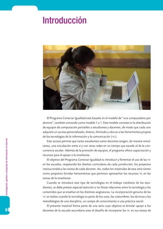 Investigación,gestiónybúsquedadeinformaciónenInternet
8
Introducción
El Programa Conectar Igualdad está basado en el modelo de “una computadora por
alumno”, también conocido como modelo 1 a 1. Este modelo consiste en la distribución
de equipos de computación portátiles a estudiantes y docentes, de modo que cada uno
adquiere un acceso personalizado, directo, ilimitado y ubicuo a las herramientas propias
de las tecnologías de la información y la comunicación (tic).
Este acceso permite que tanto estudiantes como docentes tengan, de manera simul-
tánea, una vinculación entre sí y con otras redes en un tiempo que excede al de la con-
currencia escolar. Además de la provisión de equipos, el programa ofrece capacitación y
recursos para el apoyo a la enseñanza.
El objetivo del Programa Conectar Igualdad es introducir y fomentar el uso de las tic
en las escuelas, respetando los diseños curriculares de cada jurisdicción, los proyectos
institucionales y las tareas de cada docente. Así, todos los materiales de esta serie tienen
como propósito brindar herramientas que permitan aprovechar los recursos tic en las
tareas de la enseñanza.
Cuando se introduce este tipo de tecnologías en el trabajo cotidiano de los estu-
diantes, se debe prestar especial atención a no forzar relaciones entre la tecnología y los
contenidos que se enseñan en las distintas asignaturas. La incorporación genuina de las
tic se realiza cuando la tecnología es parte de los usos, las costumbres, las técnicas y las
metodologías de una disciplina, un campo de conocimiento o una práctica social.
El presente material forma parte de una serie cuyo objetivo es brindar apoyo a los
docentes de la escuela secundaria ante el desafío de incorporar las tic en sus tareas de
 