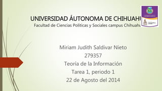 UNIVERSIDAD ÁUTONOMA DE CHIHUAHUA
Facultad de Ciencias Políticas y Sociales campus Chihuahua
Miriam Judith Saldivar Nieto
279357
Teoría de la Información
Tarea 1, periodo 1
22 de Agosto del 2014
 