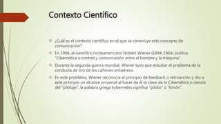 Contexto Científico
 ¿Cuál es el contexto científico en el que se construye este concepto de
comunicación?
 En 1948, el científico norteamericano Nobert Wiener (1894-1964) publica
“Cibernética o control y comunicación entre el hombre y la máquina”.
 Durante la segunda guerra mundial, Wiener tuvo que estudiar el problema de la
conducta de tiro de los cañones antiaéreos.
 En este problema, Wiener reconocía el principio de feedback o retroacción y dio a
este principio un alcance universal al hacer de él la clave de la Cibernética o ciencia
del “pilotaje”; la palabra griega kybernetes significa “piloto” o “timón”.
 