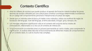 Contexto Científico
 Ante los millares de sonidos que puede producir el aparato de fonación intenta localizar las pocas
decenas de sonidos utilizadas por una cultura para constituir una lengua determinada: la existencia
de un código del comportamiento personal e interpersonal; el cuerpo de reglas.
 Desde que un individuo abre la boca y le habla a otro individuo, utiliza una multitud de reglas de
formación del lenguaje, nivel del lenguaje, al tema abordado, al lugar, giros, tiempos, etc.
 Los mensajes adquieren significación sólo en el contexto del conjunto de los modos de
comunicación, relacionados a su vez con el contexto de interacción.
 Si la comunicación se entiende como un proceso permanente en varios niveles, para comprender la
significación, el analista debe describir el funcionamiento de diferentes modos de comportamiento
en un contexto dado, lo cual es mucho más complejo.
 