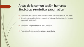 Áreas de la comunicación humana:
Sintáctica, semántica, pragmática
 El estudio de la comunicación humana puede subdividirse en las tres áreas:
 Sintáctica: abarca lo relativo a trasmitir la información (codificación, canales,
capacidad, ruido, etc.).
 Semántica: el significado es el tema principal.
 Pragmática: la comunicación afecta a la conducta.
 