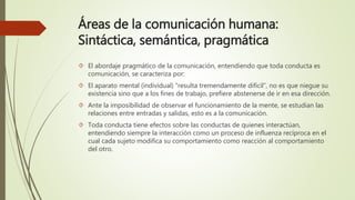 Áreas de la comunicación humana:
Sintáctica, semántica, pragmática
 El abordaje pragmático de la comunicación, entendiendo que toda conducta es
comunicación, se caracteriza por:
 El aparato mental (individual) “resulta tremendamente difícil”, no es que niegue su
existencia sino que a los fines de trabajo, prefiere abstenerse de ir en esa dirección.
 Ante la imposibilidad de observar el funcionamiento de la mente, se estudian las
relaciones entre entradas y salidas, esto es a la comunicación.
 Toda conducta tiene efectos sobre las conductas de quienes interactúan,
entendiendo siempre la interacción como un proceso de influenza recíproca en el
cual cada sujeto modifica su comportamiento como reacción al comportamiento
del otro.
 