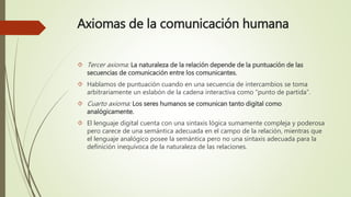 Axiomas de la comunicación humana
 Tercer axioma: La naturaleza de la relación depende de la puntuación de las
secuencias de comunicación entre los comunicantes.
 Hablamos de puntuación cuando en una secuencia de intercambios se toma
arbitrariamente un eslabón de la cadena interactiva como “punto de partida”.
 Cuarto axioma: Los seres humanos se comunican tanto digital como
analógicamente.
 El lenguaje digital cuenta con una sintaxis lógica sumamente compleja y poderosa
pero carece de una semántica adecuada en el campo de la relación, mientras que
el lenguaje analógico posee la semántica pero no una sintaxis adecuada para la
definición inequívoca de la naturaleza de las relaciones.
 