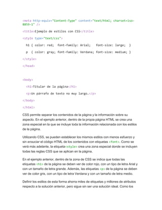 <meta http-equiv="Content-Type" content="text/html; charset=iso-
8859-1" />
<title>Ejemplo de estilos con CSS</title>
<style type="text/css">
h1 { color: red; font-family: Arial; font-size: large; }
p { color: gray; font-family: Verdana; font-size: medium; }
</style>
</head>
<body>
<h1>Titular de la página</h1>
<p>Un párrafo de texto no muy largo.</p>
</body>
</html>
CSS permite separar los contenidos de la página y la información sobre su
aspecto. En el ejemplo anterior, dentro de la propia página HTML se crea una
zona especial en la que se incluye toda la información relacionada con los estilos
de la página.
Utilizando CSS, se pueden establecer los mismos estilos con menos esfuerzo y
sin ensuciar el código HTML de los contenidos con etiquetas <font>. Como se
verá más adelante, la etiqueta<style> crea una zona especial donde se incluyen
todas las reglas CSS que se aplican en la página.
En el ejemplo anterior, dentro de la zona de CSS se indica que todas las
etiquetas <h1> de la página se deben ver de color rojo, con un tipo de letra Arial y
con un tamaño de letra grande. Además, las etiquetas <p> de la página se deben
ver de color gris, con un tipo de letra Verdana y con un tamaño de letra medio.
Definir los estilos de esta forma ahorra miles de etiquetas y millones de atributos
respecto a la solución anterior, pero sigue sin ser una solución ideal. Como los
 