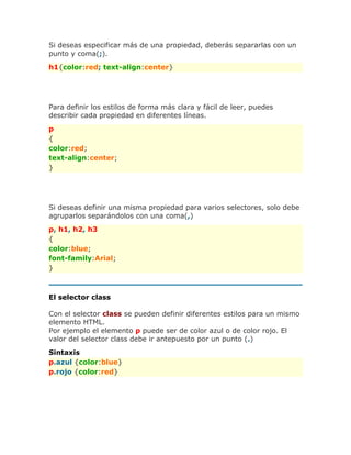 Si deseas especificar más de una propiedad, deberás separarlas con un
punto y coma(;).
h1{color:red; text-align:center}
Para definir los estilos de forma más clara y fácil de leer, puedes
describir cada propiedad en diferentes líneas.
p
{
color:red;
text-align:center;
}
Si deseas definir una misma propiedad para varios selectores, solo debe
agruparlos separándolos con una coma(,)
p, h1, h2, h3
{
color:blue;
font-family:Arial;
}
El selector class
Con el selector class se pueden definir diferentes estilos para un mismo
elemento HTML.
Por ejemplo el elemento p puede ser de color azul o de color rojo. El
valor del selector class debe ir antepuesto por un punto (.)
Sintaxis
p.azul {color:blue}
p.rojo {color:red}
 
