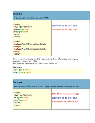 Ejemplo
Y así se vería en el documento HTML.
Código
<head>
<style type="text/css">
p.azul {color:blue}
p.rojo {color:red}
</style>
</head>
<body>
<p class="azul">Este texto es de color
azul</p>
<p class="rojo">Este texto es de color
rojo</p>
</body>
Resultado
Este texto es de color azul
Este texto es de color rojo
Con el selector class también podemos definir diferentes estilos para
cualquier elemento HTML.
Por ejemplo definimos un class rojo y uno azul.
Sintaxis
.azul {color:blue}
.rojo {color:red}
Ejemplo
Por ejemplo definimos un class rojo y lo utilizamos en dos ocasiones.
Código
<head>
<style type="text/css">
.azul {color:blue}
.rojo {color:red}
</style>
</head>
Resultado
Este título es de color rojo
Este texto es de color azul
Y este texto es de color rojo
 