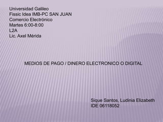 Universidad Galileo
Fissic Idea IMB-PC SAN JUAN
Comercio Electrónico
Martes 6:00-8:00
L2A
Lic. Axel Mérida
MEDIOS DE PAGO / DINERO ELECTRONICO O DIGITAL
Sique Santos, Ludinia Elizabeth
IDE 06118052
 