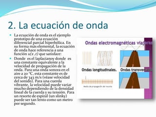 2. La ecuación de onda
 La ecuación de onda es el ejemplo
prototipo de una ecuación
diferencial parcial hiperbólica. En
su forma más elemental, la ecuación
de onda hace referencia a una
función u(x ,t) que satisface:
 Donde es el laplacianoy donde es
una constante equivalente a la
velocidad de propagación de la
onda. Para una onda sonora en el
aire a 20 °C, esta constante es de
cerca de 343 m/s (véase velocidad
del sonido). Para una cuerda
vibrante, la velocidad puede variar
mucho dependiendo de la densidad
lineal de la cuerda y su tensión. Para
un resorte de espiral (un slinky)
puede ser tan lento como un metro
por segundo.
 
