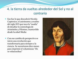 4. la tierra da vueltas alrededor del Sol y no al
contrario
 Eso fue lo que descubrió Nicolás
Copérnico, el astrónomo y erudito
del siglo XVI que tuvo la “osadía”
de desafiar la cosmología de
Aristóteles y Ptlomeo, inamovible
desde la edad Media
 Con ese cambio de perspectiva se
inicio una revolución que
transformaría para siempre a la
ciencia. Se necesitaron diez meses
para imprimir el voluminoso “De
re volutionibus”
 