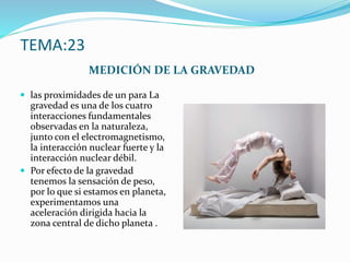 TEMA:23
MEDICIÓN DE LA GRAVEDAD
 las proximidades de un para La
gravedad es una de los cuatro
interacciones fundamentales
observadas en la naturaleza,
junto con el electromagnetismo,
la interacción nuclear fuerte y la
interacción nuclear débil.
 Por efecto de la gravedad
tenemos la sensación de peso,
por lo que si estamos en planeta,
experimentamos una
aceleración dirigida hacia la
zona central de dicho planeta .
 