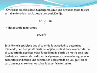 2.Medidas en caída libre. Supongamos que una pequeña masa testigo
es abandonada al vacío desde una posición fija.
x= gt
Y despejando tendríamos
g=2 x/t
Ésta fórmula establece que el valor de la gravedad se determina
midiendo, t el tiempo de caída del objeto, y x la distancia recorrida. En
el supuesto de que esta masa fuese lanzada desde un metro de altura
tardaría en recorrer dicha distancia algo menos que medio segundo lo
cual estaría indicando una aceleración aproximada de 980 gals, en el
caso que nos encontremos sobre la superficie terrestre.
1
2
 