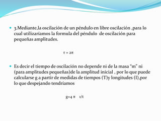  3.Mediante,la oscilación de un péndulo en libre oscilación ,para lo
cual utilizaríamos la formula del péndulo de oscilación para
pequeñas amplitudes.
 Es decir el tiempo de oscilación no depende ni de la masa “m” ni
(para amplitudes pequeñas)de la amplitud inicial , por lo que puede
calcularse g a partir de medidas de tiempos (T)y longitudes (I),por
lo que despejando tendríamos
τ = 2π
g=4 π 1/t
 