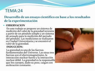 TEMA:24
Desarrollo de un ensayo científico en base a los resultados
de la experimentación
 OBSERVACION
En este trabajo se propone un sistema de
medición del valor de la gravedad terrestre
a partir de un péndulo simple y un sistema
de sensado para la medición del periodo
del péndulo. Las mediciones se realizaron
en Ciudad Universitaria y se encontró el
valor de la gravedad.
INDUCCION:
La gravedad es una de las fuerzas
fundamentales del Universo. Las otras tres
fuerzas son el electromagnetismo, la
interacción nuclear fuerte y la interacción
nuclear débil. La gravedad es la responsable
que los cuerpos, dado su peso, caigan con
aceleración constante.
 