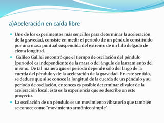 a)Aceleración en caída libre
 Uno de los experimentos más sencillos para determinar la aceleración
de la gravedad, consiste en medir el período de un péndulo constituido
por una masa puntual suspendida del extremo de un hilo delgado de
cierta longitud.
 Galileo Galilei encontró que el tiempo de oscilación del péndulo
(periodo) es independiente de la masa o del ángulo de lanzamiento del
mismo. De tal manera que el periodo depende sólo del largo de la
cuerda del péndulo y de la aceleración de la gravedad. En este sentido,
se deduce que si se conoce la longitud de la cuerda de un péndulo y su
periodo de oscilación, entonces es posible determinar el valor de la
aceleración local; ésta es la experiencia que se describe en este
proyecto.
 La oscilación de un péndulo es un movimiento vibratorio que también
se conoce como “movimiento armónico simple”.
 