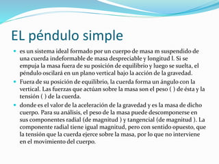 EL péndulo simple
 es un sistema ideal formado por un cuerpo de masa m suspendido de
una cuerda indeformable de masa despreciable y longitud l. Si se
empuja la masa fuera de su posición de equilibrio y luego se suelta, el
péndulo oscilará en un plano vertical bajo la acción de la gravedad.
 Fuera de su posición de equilibrio, la cuerda forma un ángulo con la
vertical. Las fuerzas que actúan sobre la masa son el peso ( ) de ésta y la
tensión ( ) de la cuerda.
 donde es el valor de la aceleración de la gravedad y es la masa de dicho
cuerpo. Para su análisis, el peso de la masa puede descomponerse en
sus componentes radial (de magnitud ) y tangencial (de magnitud ). La
componente radial tiene igual magnitud, pero con sentido opuesto, que
la tensión que la cuerda ejerce sobre la masa, por lo que no interviene
en el movimiento del cuerpo.
 