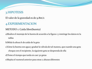3.HIPOTESIS
El valor de la gravedad es de 9.8m/s
4.EXPERIMENTACION
METODO 1: Caída libre(bureta)
a)Realice el montaje de la bureta de acuerdo a la figura 1 y restringe los datos en la
tabla1
b)Mida la altura h de caída de la gota
c)Llene la bureta con agua y gradué la válvula de tal manera, que cuando una gota
choque con el recipiente, la siguiente gota se desprenda de ella
d)Tome el tiempo que tarda en caer 30 gotas
e)Repita el numeral anterior para otras 2 alturas diferentes
 