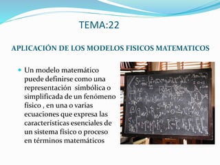 TEMA:22
APLICACIÓN DE LOS MODELOS FISICOS MATEMATICOS
 Un modelo matemático
puede definirse como una
representación simbólica o
simplificada de un fenómeno
físico , en una o varias
ecuaciones que expresa las
características esenciales de
un sistema físico o proceso
en términos matemáticos
 