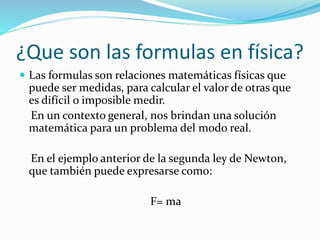 ¿Que son las formulas en física?
 Las formulas son relaciones matemáticas físicas que
puede ser medidas, para calcular el valor de otras que
es difícil o imposible medir.
En un contexto general, nos brindan una solución
matemática para un problema del modo real.
En el ejemplo anterior de la segunda ley de Newton,
que también puede expresarse como:
F= ma
 