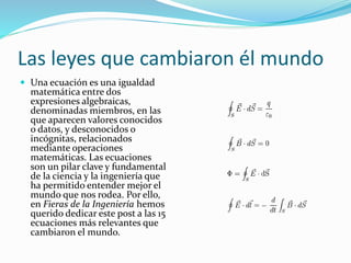 Las leyes que cambiaron él mundo
 Una ecuación es una igualdad
matemática entre dos
expresiones algebraicas,
denominadas miembros, en las
que aparecen valores conocidos
o datos, y desconocidos o
incógnitas, relacionados
mediante operaciones
matemáticas. Las ecuaciones
son un pilar clave y fundamental
de la ciencia y la ingeniería que
ha permitido entender mejor el
mundo que nos rodea. Por ello,
en Fieras de la Ingeniería hemos
querido dedicar este post a las 15
ecuaciones más relevantes que
cambiaron el mundo.
 
