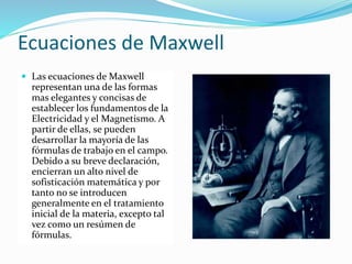 Ecuaciones de Maxwell
 Las ecuaciones de Maxwell
representan una de las formas
mas elegantes y concisas de
establecer los fundamentos de la
Electricidad y el Magnetismo. A
partir de ellas, se pueden
desarrollar la mayoría de las
fórmulas de trabajo en el campo.
Debido a su breve declaración,
encierran un alto nivel de
sofisticación matemática y por
tanto no se introducen
generalmente en el tratamiento
inicial de la materia, excepto tal
vez como un resúmen de
fórmulas.
 