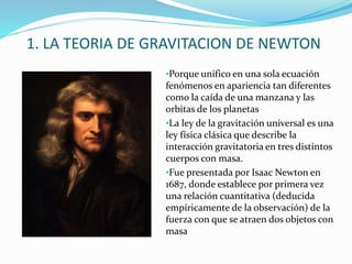 1. LA TEORIA DE GRAVITACION DE NEWTON
•Porque unifico en una sola ecuación
fenómenos en apariencia tan diferentes
como la caída de una manzana y las
orbitas de los planetas
•La ley de la gravitación universal es una
ley física clásica que describe la
interacción gravitatoria en tres distintos
cuerpos con masa.
•Fue presentada por Isaac Newton en
1687, donde establece por primera vez
una relación cuantitativa (deducida
empíricamente de la observación) de la
fuerza con que se atraen dos objetos con
masa
 