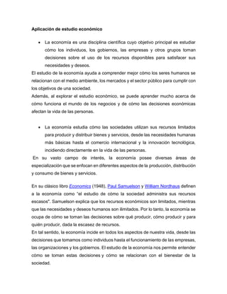Aplicación de estudio económico
• La economía es una disciplina científica cuyo objetivo principal es estudiar
cómo los individuos, los gobiernos, las empresas y otros grupos toman
decisiones sobre el uso de los recursos disponibles para satisfacer sus
necesidades y deseos.
El estudio de la economía ayuda a comprender mejor cómo los seres humanos se
relacionan con el medio ambiente, los mercados y el sector público para cumplir con
los objetivos de una sociedad.
Además, al explorar el estudio económico, se puede aprender mucho acerca de
cómo funciona el mundo de los negocios y de cómo las decisiones económicas
afectan la vida de las personas.
• La economía estudia cómo las sociedades utilizan sus recursos limitados
para producir y distribuir bienes y servicios, desde las necesidades humanas
más básicas hasta el comercio internacional y la innovación tecnológica,
incidiendo directamente en la vida de las personas.
En su vasto campo de interés, la economía posee diversas áreas de
especialización que se enfocan en diferentes aspectos de la producción, distribución
y consumo de bienes y servicios.
En su clásico libro Economics (1948), Paul Samuelson y William Nordhaus definen
a la economía como “el estudio de cómo la sociedad administra sus recursos
escasos". Samuelson explica que los recursos económicos son limitados, mientras
que las necesidades y deseos humanos son ilimitados. Por lo tanto, la economía se
ocupa de cómo se toman las decisiones sobre qué producir, cómo producir y para
quién producir, dada la escasez de recursos.
En tal sentido, la economía incide en todos los aspectos de nuestra vida, desde las
decisiones que tomamos como individuos hasta el funcionamiento de las empresas,
las organizaciones y los gobiernos. El estudio de la economía nos permite entender
cómo se toman estas decisiones y cómo se relacionan con el bienestar de la
sociedad.
 