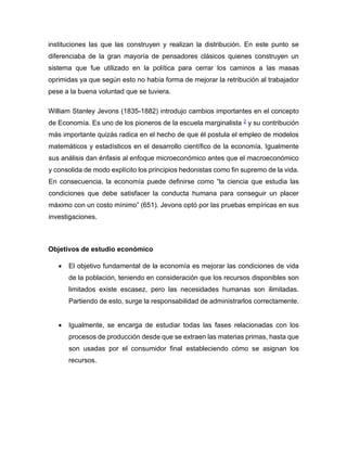 instituciones las que las construyen y realizan la distribución. En este punto se
diferenciaba de la gran mayoría de pensadores clásicos quienes construyen un
sistema que fue utilizado en la política para cerrar los caminos a las masas
oprimidas ya que según esto no había forma de mejorar la retribución al trabajador
pese a la buena voluntad que se tuviera.
William Stanley Jevons (1835-1882) introdujo cambios importantes en el concepto
de Economía. Es uno de los pioneros de la escuela marginalista 2 y su contribución
más importante quizás radica en el hecho de que él postula el empleo de modelos
matemáticos y estadísticos en el desarrollo científico de la economía. Igualmente
sus análisis dan énfasis al enfoque microeconómico antes que el macroeconómico
y consolida de modo explícito los principios hedonistas como fin supremo de la vida.
En consecuencia, la economía puede definirse como “la ciencia que estudia las
condiciones que debe satisfacer la conducta humana para conseguir un placer
máximo con un costo mínimo” (651). Jevons optó por las pruebas empíricas en sus
investigaciones.
Objetivos de estudio económico
• El objetivo fundamental de la economía es mejorar las condiciones de vida
de la población, teniendo en consideración que los recursos disponibles son
limitados existe escasez, pero las necesidades humanas son ilimitadas.
Partiendo de esto, surge la responsabilidad de administrarlos correctamente.
• Igualmente, se encarga de estudiar todas las fases relacionadas con los
procesos de producción desde que se extraen las materias primas, hasta que
son usadas por el consumidor final estableciendo cómo se asignan los
recursos.
 