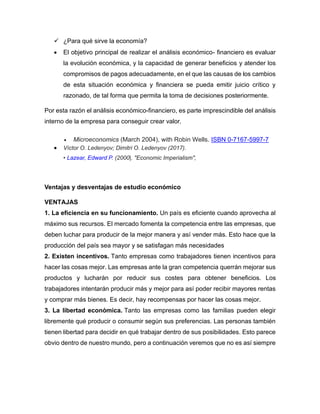 ✓ ¿Para qué sirve la economía?
• El objetivo principal de realizar el análisis económico- financiero es evaluar
la evolución económica, y la capacidad de generar beneficios y atender los
compromisos de pagos adecuadamente, en el que las causas de los cambios
de esta situación económica y financiera se pueda emitir juicio crítico y
razonado, de tal forma que permita la toma de decisiones posteriormente.
Por esta razón el análisis económico-financiero, es parte imprescindible del análisis
interno de la empresa para conseguir crear valor.
• Microeconomics (March 2004), with Robin Wells. ISBN 0-7167-5997-7
• Víctor O. Ledenyov; Dimitri O. Ledenyov (2017).
• Lazear, Edward P. (2000|. "Economic Imperialism",
Ventajas y desventajas de estudio económico
VENTAJAS
1. La eficiencia en su funcionamiento. Un país es eficiente cuando aprovecha al
máximo sus recursos. El mercado fomenta la competencia entre las empresas, que
deben luchar para producir de la mejor manera y así vender más. Esto hace que la
producción del país sea mayor y se satisfagan más necesidades
2. Existen incentivos. Tanto empresas como trabajadores tienen incentivos para
hacer las cosas mejor. Las empresas ante la gran competencia querrán mejorar sus
productos y lucharán por reducir sus costes para obtener beneficios. Los
trabajadores intentarán producir más y mejor para así poder recibir mayores rentas
y comprar más bienes. Es decir, hay recompensas por hacer las cosas mejor.
3. La libertad económica. Tanto las empresas como las familias pueden elegir
libremente qué producir o consumir según sus preferencias. Las personas también
tienen libertad para decidir en qué trabajar dentro de sus posibilidades. Esto parece
obvio dentro de nuestro mundo, pero a continuación veremos que no es así siempre
 
