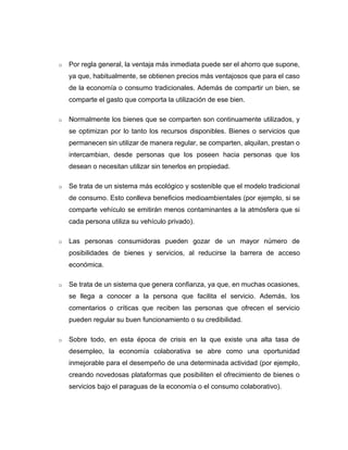 o Por regla general, la ventaja más inmediata puede ser el ahorro que supone,
ya que, habitualmente, se obtienen precios más ventajosos que para el caso
de la economía o consumo tradicionales. Además de compartir un bien, se
comparte el gasto que comporta la utilización de ese bien.
o Normalmente los bienes que se comparten son continuamente utilizados, y
se optimizan por lo tanto los recursos disponibles. Bienes o servicios que
permanecen sin utilizar de manera regular, se comparten, alquilan, prestan o
intercambian, desde personas que los poseen hacia personas que los
desean o necesitan utilizar sin tenerlos en propiedad.
o Se trata de un sistema más ecológico y sostenible que el modelo tradicional
de consumo. Esto conlleva beneficios medioambientales (por ejemplo, si se
comparte vehículo se emitirán menos contaminantes a la atmósfera que si
cada persona utiliza su vehículo privado).
o Las personas consumidoras pueden gozar de un mayor número de
posibilidades de bienes y servicios, al reducirse la barrera de acceso
económica.
o Se trata de un sistema que genera confianza, ya que, en muchas ocasiones,
se llega a conocer a la persona que facilita el servicio. Además, los
comentarios o críticas que reciben las personas que ofrecen el servicio
pueden regular su buen funcionamiento o su credibilidad.
o Sobre todo, en esta época de crisis en la que existe una alta tasa de
desempleo, la economía colaborativa se abre como una oportunidad
inmejorable para el desempeño de una determinada actividad (por ejemplo,
creando novedosas plataformas que posibiliten el ofrecimiento de bienes o
servicios bajo el paraguas de la economía o el consumo colaborativo).
 