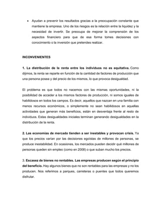 • Ayudan a prevenir los resultados gracias a la preocupación constante que
mantiene la empresa. Uno de los riesgos es la relación entre la liquidez y la
necesidad de invertir. Se preocupa de mejorar la comprensión de los
aspectos financiero para que de esa forma tomes decisiones con
conocimiento o la inversión que pretendes realizar.
INCONVENIENTES
1. La distribución de la renta entre los individuos no es equitativa. Como
dijimos, la renta se reparte en función de la cantidad de factores de producción que
una persona posea y del precio de los mismos, lo que provoca desigualdad.
El problema es que todos no nacemos con las mismas oportunidades, ni la
posibilidad de acceder a los mismos factores de producción, ni somos iguales de
habilidosos en todos los campos. Es decir, aquellos que nazcan en una familia con
menos recursos económicos, o simplemente no sean habilidosos en aquellas
actividades que generan más beneficios, están en desventaja frente al resto de
individuos. Estas desigualdades iniciales terminan generando desigualdades en la
distribución de la renta.
2. Las economías de mercado tienden a ser inestables y provocan crisis. Ya
que los precios varían por las decisiones egoístas de millones de personas, se
produce inestabilidad. En ocasiones, los mercados pueden decidir qué millones de
personas queden sin empleo (como en 2008) o que suban mucho los precios.
3. Escasez de bienes no rentables. Las empresas producen según el principio
del beneficio. Hay algunos bienes que no son rentables para las empresas y no los
producen. Nos referimos a parques, carreteras o puentes que todos queremos
disfrutar.
 