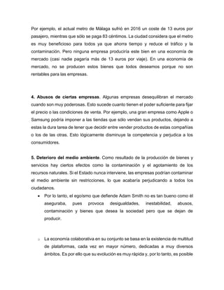 Por ejemplo, el actual metro de Málaga sufrió en 2016 un coste de 13 euros por
pasajero, mientras que sólo se paga 83 céntimos. La ciudad considera que el metro
es muy beneficioso para todos ya que ahorra tiempo y reduce el tráfico y la
contaminación. Pero ninguna empresa produciría este bien en una economía de
mercado (casi nadie pagaría más de 13 euros por viaje). En una economía de
mercado, no se producen estos bienes que todos deseamos porque no son
rentables para las empresas.
4. Abusos de ciertas empresas. Algunas empresas desequilibran el mercado
cuando son muy poderosas. Esto sucede cuanto tienen el poder suficiente para fijar
el precio o las condiciones de venta. Por ejemplo, una gran empresa como Apple o
Samsung podría imponer a las tiendas que sólo vendan sus productos, dejando a
estas la dura tarea de tener que decidir entre vender productos de estas compañías
o los de las otras. Esto lógicamente disminuye la competencia y perjudica a los
consumidores.
5. Deterioro del medio ambiente. Como resultado de la producción de bienes y
servicios hay ciertos efectos como la contaminación y el agotamiento de los
recursos naturales. Si el Estado nunca interviene, las empresas podrían contaminar
el medio ambiente sin restricciones, lo que acabaría perjudicando a todos los
ciudadanos.
• Por lo tanto, el egoísmo que defiende Adam Smith no es tan bueno como él
aseguraba, pues provoca desigualdades, inestabilidad, abusos,
contaminación y bienes que desea la sociedad pero que se dejan de
producir.
o La economía colaborativa en su conjunto se basa en la existencia de multitud
de plataformas, cada vez en mayor número, dedicadas a muy diversos
ámbitos. Es por ello que su evolución es muy rápida y, por lo tanto, es posible
 
